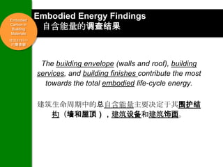 Embodied
            Embodied Energy Findings
Carbon in
 Building    自含能量的调查结果
Materials
建筑材料中
 的隐含碳




             The building envelope (walls and roof), building
            services, and building finishes contribute the most
              towards the total embodied life-cycle energy.

            建筑生命周期中的总自含能量主要决定于其围护结
              构（墙和屋顶），建筑设备和建筑饰面。
 