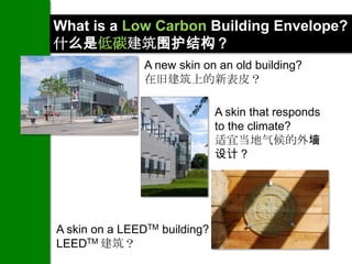 What is a Low Carbon Building Envelope?
什么是低碳建筑围护结构？
                A new skin on an old building?
                在旧建筑上的新表皮？

                               A skin that responds
                               to the climate?
                               适宜当地气候的外墙
                               设计？




A skin on a LEEDTM building?
LEEDTM 建筑？
 