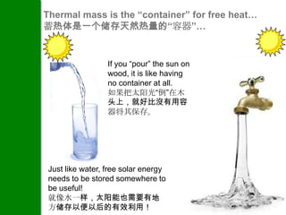 Thermal mass is the “container” for free heat…
蓄热体是一个储存天然热量的“容器”…


                  If you “pour” the sun on
                  wood, it is like having
                  no container at all.
                  如果把太阳光“倒”在木
                  头上，就好比沒有用容
                  器将其保存。




 Just like water, free solar energy
 needs to be stored somewhere to
 be useful!
 就像水一样，太阳能也需要有地
 方储存以便以后的有效利用！
 