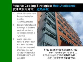 Passive Cooling Strategies: Heat Avoidance
被动式制冷对策：避热手段
1.   shade windows from
     the sun during hot
     months
     在炎热的月份遮阳
2.   design materials and
     plantings to cool the
     local microclimate
     利用材料和植物给小
     气候降温
3.   locate trees and
     trellis’ to shade east
     and west façades
     during morning and
     afternoon low sun        If you don’t invite the heat in, you
     利用树木和棚架遮挡                      don’t have to get rid of it…..
     东面的晨光和下午西                如果你没有特意吸收额外的热能，
     晒的墙面                         你并不需要想办法处理它们…
 