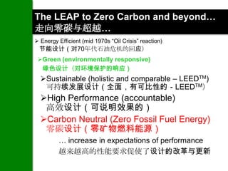 The LEAP to Zero Carbon and beyond…
走向零碳与超越…
 Energy Efficient (mid 1970s “Oil Crisis” reaction)
 节能设计（对70年代石油危机的回应）
 Green (environmentally responsive)
  绿色设计（对环境保护的响应）
  Sustainable (holistic and comparable – LEEDTM)
   可持续发展设计（全面，有可比性的－LEEDTM）
  High Performance (accountable)
   高效设计（可说明效果的）
  Carbon Neutral (Zero Fossil Fuel Energy)
   零碳设计（零矿物燃料能源）
         … increase in expectations of performance
         越来越高的性能要求促使了设计的改革与更新
 