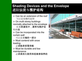 Shading Devices and the Envelope
遮阳装置与围护结构
 Can be an extension of the roof
   可以是屋檐的延伸
 On multi storey buildings
normally attached to the envelope
   在多层建筑中，通常与围护结
构相连
 Can be incorporated into the
curtain wall
   可以是幕墙的一部分
 Must contend with snow
loading
   必须能承受雪荷载
 Must be durable and low
maintenance
   必须是持久耐用和低维修保养的
 
