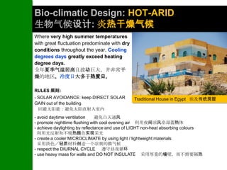 Bio-climatic Design: HOT-ARID
生物气候设计: 炎热干燥气候
Where very high summer temperatures
with great fluctuation predominate with dry
conditions throughout the year. Cooling
degrees days greatly exceed heating
degree days.
全年夏季气温居高且波动巨大，并非常干
燥的地区。冷度日大多于热度日。

RULES 规则:
- SOLAR AVOIDANCE: keep DIRECT SOLAR           Traditional House in Egypt 埃及传统房屋
GAIN out of the building
  回避太阳能：避免太阳直射入室内
- avoid daytime ventilation     避免白天通风
- promote nighttime flushing with cool evening air 利用夜间凉风冷却蓄热体
- achieve daylighting by reflectance and use of LIGHT non-heat absorbing colours
  利用光反射和不吸热颜色实现采光
- create a cooler MICROCLIMATE by using light / lightweight materials
  采用淡色／轻质材料创造一个凉爽的微气候
- respect the DIURNAL CYCLE 遵守昼夜循环
- use heavy mass for walls and DO NOT INSULATE 采用厚重的墙壁，而不需要隔热
 