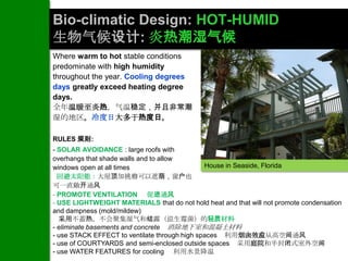 Bio-climatic Design: HOT-HUMID
生物气候设计: 炎热潮湿气候
Where warm to hot stable conditions
predominate with high humidity
throughout the year. Cooling degrees
days greatly exceed heating degree
days.
全年温暖至炎热，气温稳定，并且非常潮
湿的地区。冷度日大多于热度日。

RULES 规则:
- SOLAR AVOIDANCE : large roofs with
overhangs that shade walls and to allow
windows open at all times                      House in Seaside, Florida
  回避太阳能：大屋顶加挑檐可以遮荫，窗户也
可一直敞开通风
- PROMOTE VENTILATION 促进通风
- USE LIGHTWEIGHT MATERIALS that do not hold heat and that will not promote condensation
and dampness (mold/mildew)
  采用不蓄热，不会聚集湿气和结露（滋生霉菌）的轻质材料
- eliminate basements and concrete 消除地下室和混凝土材料
- use STACK EFFECT to ventilate through high spaces 利用烟囱效应从高空间通风
- use of COURTYARDS and semi-enclosed outside spaces 采用庭院和半封闭式室外空间
- use WATER FEATURES for cooling 利用水景降温
 