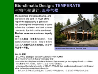 Bio-climatic Design: TEMPERATE
生物气候设计: 温带气候
The summers are hot and humid, and
the winters are cold. In much of the
region the topography is generally
flat, allowing cold winter winds to come
in from the northwest and cool summer
breezes to flow in from the southwest.
The four seasons are almost equally
long.
夏季炎热潮湿，冬季寒冷的地区。大部
分地区的地形是平坦的，形成冬季寒冷
的西北风和夏季凉爽的西南风。四个季
节几乎一样长。                                           IslandWood Residence, Seattle, WA


RULES 规则:
- BALANCE strategies between COLD and HOT-HUMID
 综合平衡寒冷气候和炎热潮湿气候的设计对策
- maximize flexibility in order to be able to modify the envelope for varying climatic conditions
  加大围护结构的灵活性，使得可以适应不同的气候变化
- understand the natural benefits of SOLAR ANGLES that shade during the warm months and
allow for heating during the cool months
  了解太阳高度角带来的自然优势：在温暖的季节遮挡阳光，在寒冷的季节利用阳光取暖
 