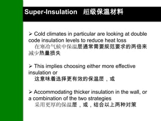 Super-Insulation 超级保温材料


 Cold climates in particular are looking at double
code insulation levels to reduce heat loss
  在寒冷气候中保温层通常需要规范要求的两倍来
减少热量损失

 This implies choosing either more effective
insulation or
   这意味着选择更有效的保温层，或

 Accommodating thicker insulation in the wall, or
a combination of the two strategies
   采用更厚的保温层，或，结合以上两种对策
 