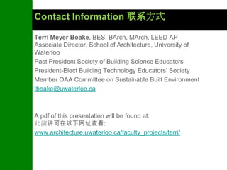 Contact Information 联系方式

Terri Meyer Boake, BES, BArch, MArch, LEED AP
Associate Director, School of Architecture, University of
Waterloo
Past President Society of Building Science Educators
President-Elect Building Technology Educators’ Society
Member OAA Committee on Sustainable Built Environment
tboake@uwaterloo.ca



A pdf of this presentation will be found at:
此演讲可在以下网址查看:
www.architecture.uwaterloo.ca/faculty_projects/terri/
 