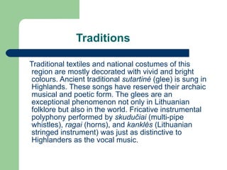 Traditions Traditional textiles and national costumes of this region are mostly decorated with vivid and bright colours. Ancient traditional  sutartin ė   (glee) is sung in Highlands. These songs have reserved their archaic musical and poetic form. The glees are an exceptional phenomenon not only in Lithuanian folklore but also in the world. Fricative instrumental polyphony performed by  skudu čiai  (multi-pipe whistles),  ragai  (horns), and  kankl ės  (Lithuanian stringed instrument)  was just as distinctive to Highlanders as the vocal music. 