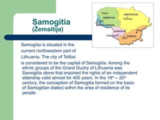 Samogitia (Ž emaitija) Samogitia is situated in the  current northwestern part of  Lithuania. The city of Tel šiai   is considered to be the capital of Samogitia. Among the ethnic groups of the Grand Duchy of Lithuania was Samogitia alone that enjoined the rights of an independent eldership valid almost for 400 years. In the 19 th  – 20 th  century, the conception of Samogitia formed on the basic of Samogitian dialect within the area of residence of its people. 