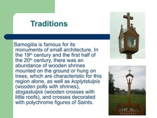 Traditions Samogitia is famous for its monuments of small architecture. In the 19 th  century and the first half of the 20 th  century, there was an abundance of wooden shrines mounted on the ground or hung on trees, which are characteristic for this region alone, as well as  koplytstulpis  (wooden polls with shrines),  stogastulpis  (wooden crosses with little roofs), and crosses decorated with polychrome figures of Saints.  