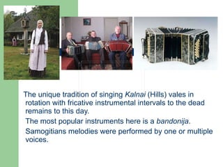The unique tradition of singing  Kalnai  (Hills) vales in rotation with fricative instrumental intervals to the dead remains to this day.  The most popular instruments here is a  bandonija . Samogitians melodies were performed by one or multiple voices. 