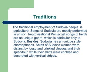 Traditions The traditional  employment o f Sudovia people  is agriculture. Songs of Sudovia are mostly performed in unison. Improvisational Pentecost songs of herds are an unique genre, which is particular only to Sudovia. Besides, Sudovia has an unique style chordophones. Shirts of Sudovia woman were distinct by loose and crinkled sleeves and their splendour, while their skirts were crinkled and decorated with vertical stripes. 
