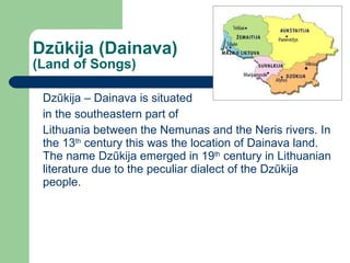 Dz ūkija (Dainava) (Land of Songs) Dzūkija – Dainava is situated in the southeastern part of  Lithuania   between the Nemunas and the Neris rivers. In the  13 th  century this was the location of Dainava land. The name  Dzūkija  emerged in 19 th  century in Lithuanian literature due to the peculiar dialect of the  Dzūkija  people. 