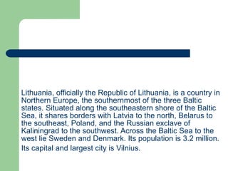 Lithuania, officially the Republic of Lithuania ,  is a country in Northern Europe,   the southernmost of the three Baltic states. Situated along the southeastern shore of the Baltic Sea, it shares borders with Latvia to the north, Belarus to the southeast, Poland, and the Russian exclave of Kaliningra d  to the southwest. Across the Balti c  Sea to the west lie Sweden and Denmark. Its population is 3.2 million.   Its capital and largest city is Vilnius.   