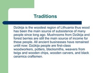 Traditions Dzūkija  is the woodest region of Lithuania thus wood has been the main source of subsistence of many people since long ago. Mushrooms from  Dzūkija  and forest berries are still the main source of income for these people. All ancient businesses have remained untill now:  Dzūkija  people are first-class woodworkers, potters, blacksmiths, weavers from twigs and wooden chips, wooden carvers, and black ceramics craftsmen. 