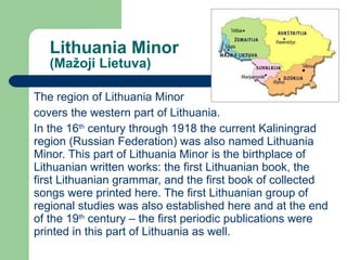 Lithuania Minor ( Mažoji Lietuva) The region of Lithuania Minor  covers the western part of Lithuania. In the 16 th  century through 1918 the current Kaliningrad region (Russian Federation) was also named Lithuania Minor. This part of Lithuania Minor is the birthplace of Lithuanian written works: the first Lithuanian book, the first Lithuanian grammar, and the first book of collected songs were printed here. The first Lithuanian group of regional studies was also established here and at the end of the 19 th  century – the first periodic publications were printed in this part of Lithuania as well. 