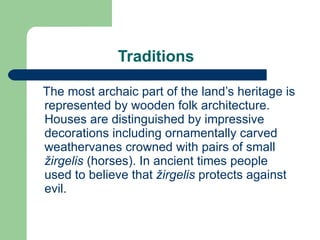 Traditions The most archaic part of the land’s heritage is represented by wooden folk architecture. Houses ar e  distinguished by impressive decorations including ornamentally carved weathervanes crowned with pairs of small  žirgelis   (horses). In ancient times people used to believe that  žirgelis   protects against evil. 