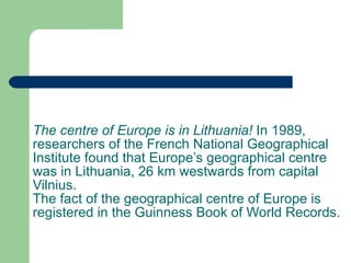 The centre of Europe is in Lithuania!  In 1989, researchers of the French National Geographical Institute found that Europe’s geographical centre was in Lithuania, 26   km westwards from capital Vilnius. The fact of the geographical centre of Europe is registered in the Guinness Book of World Records. 