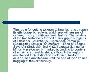 The route for getting to know Lithuania, runs through its ethnographic regions, which are withnesses of culture, history, traditions, and lifestyle. The borders of the five historically formed ethnoligraphic regions of Lithuania – Auk štaitija (Highlands), Žemaitija (Samogitia), Dzūkija (or Dainava – Land of Songs), Suvalkija (Sudovia), and Mažoji Lietuva (Lithuania Minor) – are currently marked according to borders of administrative elderships, although the regions maintained their distinction in clothing, folklore, cuisine, and architecture until the end of the  19 th  and begging of the 20 th  century. 