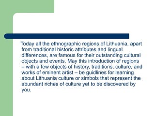 Today all the ethnographic regions of Lithuania, apart from traditional historic attributes and lingual differences, are famous for their outstanding cultural objects and events. May this introduction of regions – with a few objects of history, traditions, culture, and works of eminent artist – be guidlines for learning about Lithuania culture or simbols that represent the abundant riches of culture yet to be discovered by you. 