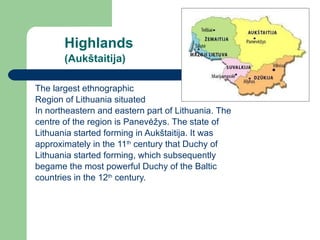 Highlands (Aukštaitija)   The largest ethnographic  Region of Lithuania situated In northeastern and eastern part of Lithuania .   T he  centre of the region is Panev ėžys.  The state of  Lithuania started forming in Auk štaitija. It was approximately in the  11 th  century that Duchy of  Lithuania started forming, which subsequently  begame the most powerful Duchy of the Baltic countries in the 12 th  century. 