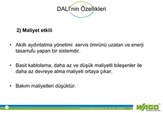 © WAGO Kontakttechnik GmbH & Co. KG PM - M.M. 23.01.2013 12
DALI’nin Özellikleri
2) Maliyet etkili
• Akıllı aydınlatma yönetimi servis ömrünü uzatan ve enerji
tasarrufu yapan bir sistemdir.
• Basit kablolama, daha az ve düşük maliyetli bileşenler ile
daha az devreye alma maliyeti ortaya çıkar.
• Bakım maliyetleri düşüktür.
 