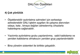 © WAGO Kontakttechnik GmbH & Co. KG PM - M.M. 23.01.2013 15
DALI’nin Özellikleri
4) Çok yönlülük
• Ölçeklenebilir aydınlatma sahneleri için serbestçe
adreslenebilir DALI işletim aygıtları ile çalışma alanından
odaya, kata , binaya dağılan adreslenmiş cihazlarla
haberleşme sağlanabilir.
• Yazılımla aydınlatma grubu yapılandırma, sabit kablolama ve
yeniden kablolama olmaksızın yeniden grup yapılandırılabilir
• Bina yönetim sistemleri ile birlikte çalışabilir.
 