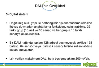 © WAGO Kontakttechnik GmbH & Co. KG PM - M.M. 23.01.2013 17
DALI’nin Özellikleri
5) Dijital sistem
• Dağıtılmış akıllı yapı ile herhangi bir dış anahtarlama rölesine
ihtiyaç duymadan anahtarlama fonksiyonu çalıştırabilme, 32
farklı grup (16 asıl ve 16 sanal) ve her grupta 16 farklı
senaryo oluşturulabilir.
• Bir DALI hattında toplam 128 adresi geçmeyecek şekilde 128
balast , 64 sensör veya balast + sensör birlikte kullanılabilme
imkanı mevcuttur.
• İzin verilen maksimum DALI hattı besleme akımı 200mA’dir.
 