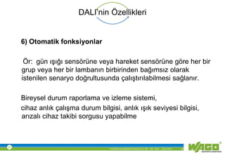 © WAGO Kontakttechnik GmbH & Co. KG PM - M.M. 23.01.2013 19
DALI’nin Özellikleri
6) Otomatik fonksiyonlar
Ör: gün ışığı sensörüne veya hareket sensörüne göre her bir
grup veya her bir lambanın birbirinden bağımsız olarak
istenilen senaryo doğrultusunda çalıştırılabilmesi sağlanır.
Bireysel durum raporlama ve izleme sistemi,
cihaz anlık çalışma durum bilgisi, anlık ışık seviyesi bilgisi,
arızalı cihaz takibi sorgusu yapabilme
 
