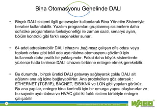 © WAGO Kontakttechnik GmbH & Co. KG PM - M.M. 23.01.2013 24
Bina Otomasyonu Genelinde DALI
• Birçok DALI sistemi ilgili gatewayler kullanılarak Bina Yönetim Sistemiyle
beraber kullanılabilir. Yazılım programları gruplanmış sistemlere daha
sofistike programlama fonksiyonelliği ile zaman saati, senaryo ayarı,
bölüm kontrolü gibi farklı seçenekler sunar.
• 64 adet adreslenebilir DALI cihazını ,bağımsız çalışan ofis odası veya
toplantı odası gibi tekil oda aydınlatma otomasyonu çözümü için
kullanmak daha pratik bir yaklaşımdır. Fakat daha büyük sistemlerde
yüzlerce hatta binlerce DALI cihazını birbirine entegre etmek gerekebilir.
• Bu durumda , birçok üretici DALI gateway sağlayarak çoklu DALI alt
ağlarını ana ağ içine bağlayabilirler. Ana protokollere göz atarsak :
ETHERNET (TCP/IP), BACNET, EIB/KNX ve LON gibi yapıları görürüz.
Bu ana yapılar, entegre bina kontrolü için bir omurga yapısı oluştururlar ve
bu sayede aydınlatma ve HVAC gibi iki farklı sistem birbiriyle entegre
çalışabilir
 