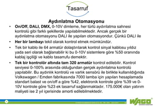 © WAGO Kontakttechnik GmbH & Co. KG PM - M.M. 23.01.2013 30
Tasarruf
• On/Off, DALI, DMX, 0-10V dimleme, her türlü aydınlatma sahnesi
kontrolü gibi farklı şekillerde yapılabilmektedir. Ancak gerçek bir
aydınlatma otomasyonu DALI ile yapılan otomasyondur. Çünkü DALI ile
• Her bir lambayı tekil olarak kontrol etmek mümkündür.
• Tek bir kablo ile 64 armatür dolaştırılarak kontrol sinyal kablosu yıldız
yada seri olarak bağlanabilir ki bu 0-10V sistemlere göre %50 oranında
kablaj işçiliği ve kablo tasarrufu demektir.
• Tek bir kontrolör altında tam 320 armatür kontrol edilebilir. Kontrol
seviyesi 0-100% arasında olduğundan gerçek aydınlatma kontrolü
yapılabilir. Bu aydınlık kontrolü ve varlık sensörü ile birlikte kullanıldığında
Volkswagen / Emden fabrikasında 7000 lamba için yapılan hesaplamada
standart balast ve on/off a göre %42, elektronik kontrole göre %39 ve 0-
10V kontrole göre %23 ek tasarruf sağlanmaktadır. 175.000€ olan yatırım
maliyeti ise 2 yıl içerisinde amorti edilebilmektedir.
Aydınlatma Otomasyonu
 