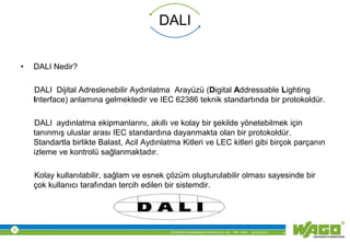 © WAGO Kontakttechnik GmbH & Co. KG PM - M.M. 23.01.2013 4
DALI
• DALI Nedir?
DALI Dijital Adreslenebilir Aydınlatma Arayüzü (Digital Addressable Lighting
Interface) anlamına gelmektedir ve IEC 62386 teknik standartında bir protokoldür.
DALI aydınlatma ekipmanlarını, akıllı ve kolay bir şekilde yönetebilmek için
tanınmış uluslar arası IEC standardına dayanmakta olan bir protokoldür.
Standartla birlikte Balast, Acil Aydınlatma Kitleri ve LEC kitleri gibi birçok parçanın
izleme ve kontrolü sağlanmaktadır.
Kolay kullanılabilir, sağlam ve esnek çözüm oluşturulabilir olması sayesinde bir
çok kullanıcı tarafından tercih edilen bir sistemdir.
 