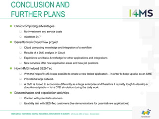 CONCLUSION AND
FURTHER PLANS
I4MS 2016: FOSTERING DIGITAL INDUSTRIAL INNOVATION IN EUROPE · 23rd and 24th of June · Amsterdam
 Cloud computing advantages
 No investment and service costs
 Available 24/7
 Benefits from CloudFlow project
 Cloud computing knowledge and integration of a workflow
 Results of a DoE analysis in Cloud
 Experience and basis knowledge for other applications and integrations
 New services offer new application areas and new job positions
 How I4MS helped SES-Tec
 With the help of I4MS it was possible to create a new tested application – in order to keep up also as an SME
 Provided a large network
 A SME is forced to economize differently as a large enterprise and therefore it is pretty tough to develop a
cloud-based platform for a CFD simulation during the daily work
 Dissemination and exploitation activities
 Contact with potential customers
 Usability test with SES-Tec customers (live demonstrations for potential new applications)
 