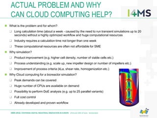  What is the problem and for whom?
 Long calculation time (about a week - caused by the need to run transient simulations up to 20
seconds) without a highly optimized workflow and huge computational resources
 Industry requires a calculation time not longer than one week
 These computational resources are often not affordable for SME
 Why simulation?
 Product improvement (e.g. higher cell density, number of viable cells etc.)
 Process understanding (e.g. scale up, new impeller design or number of impellers etc.)
 Improvement of process criteria (kLa, shear rate, homogenization etc.)
 Why Cloud computing for a bioreactor simulation?
 Peak demands can be covered
 Huge number of CPUs are available on demand
 Possibility to perform DoE analysis (e.g. up to 25 parallel variants)
 Full cost control
 Already developed and proven workflow
ACTUAL PROBLEM AND WHY
CAN CLOUD COMPUTING HELP?
I4MS 2016: FOSTERING DIGITAL INDUSTRIAL INNOVATION IN EUROPE · 23rd and 24th of June · Amsterdam
 