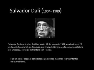 Salvador Dalí (1904- 1989)




Salvador Dalí nació a las 8:45 horas del 11 de mayo de 1904, en el número 20
de la calle Monturiol, en Figueras, provincia de Gerona, en la comarca catalana
del Empordà, cerca de la frontera con Francia.


  Fue un pintor español considerado uno de los máximos representantes
  del surrealismo.
 