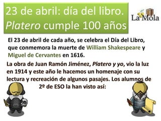 23 de abril: día del libro.
Platero cumple 100 años
El 23 de abril de cada año, se celebra el Día del Libro,
que conmemora la muerte de William Shakespeare y
Miguel de Cervantes en 1616.
 