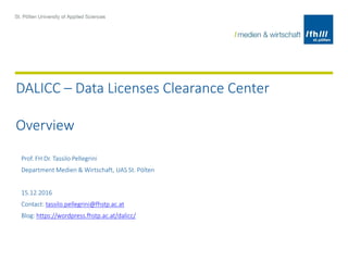 DALICC – Data Licenses Clearance Center
Overview
Prof. FH Dr. Tassilo Pellegrini
Department Medien & Wirtschaft, UAS St. Pölten
15.12.2016
Contact: tassilo.pellegrini@fhstp.ac.at
Blog: https://wordpress.fhstp.ac.at/dalicc/
 