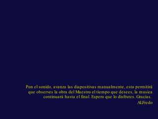 Pon el sonido, avanza las diapositivas manualmente, esto permitirá que observes la obra del Maestro el tiempo que desees, la musica continuará hasta el final. Espero que lo disfrutes. Gracias. ALFredo