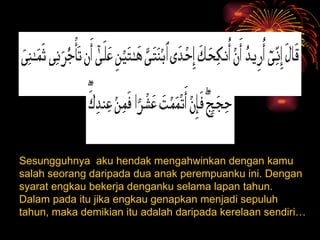 Sesungguhnya  aku hendak mengahwinkan dengan kamu salah seorang daripada dua anak perempuanku ini. Dengan syarat engkau bekerja denganku selama lapan tahun. Dalam pada itu jika engkau genapkan menjadi sepuluh tahun, maka demikian itu adalah daripada kerelaan sendiri… 