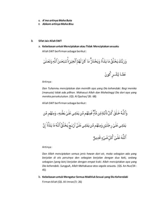 s. A’ma artinyaMahaButa
t. Abkam artinyaMahaBisu
3. Sifat Jaiz AllahSWT
a. Kebebasanuntuk Menciptakan atau Tidak Menciptakansesuatu
AllahSWT berfirmansebagai berikut:
Artinya:
Dan Tuhanmu menciptakan dan memilih apa yang Dia kehendaki. Bagi mereka
(manusia) tidak ada pilihan. Mahasuci Allah dan Mahatinggi Dia dari apa yang
mereka persekutukan. (QS.Al Qashas/28: 68)
AllahSWT berfirmansebagai berikut:
Artinya:
Dan Allah menciptakan semua jenis hewan dari air, maka sebagian ada yang
berjalan di ats perutnya dan sebagian berjalan dengan dua kaki, sedang
sebagian (yang lain) berjalan dengan empat kaki. Allah menciptakan apa yang
Dia kehendaki. Sungguh, Allah Mahakuasa atas segala sesuatu. (QS. An-Nur/24 :
45)
b. Kebebasanuntuk Mengatur Semua MakhlukSesuai yang Dia Kehendaki
FirmanAllah(QS.Ali Imran/3: 26)
 
