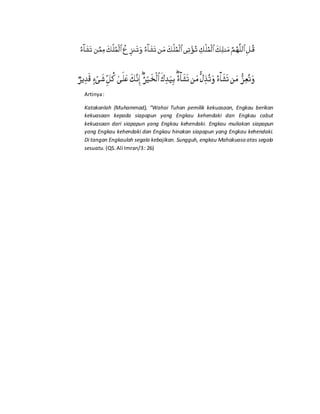 Artinya:
Katakanlah (Muhammad), “Wahai Tuhan pemilik kekuasaan, Engkau berikan
kekuasaan kepada siapapun yang Engkau kehendaki dan Engkau cabut
kekuasaan dari siapapun yang Engkau kehendaki. Engkau muliakan siapapun
yang Engkau kehendaki dan Engkau hinakan siapapun yang Engkau kehendaki.
Di tangan Engkaulah segala kebajikan. Sungguh, engkau Mahakuasa atas segala
sesuatu. (QS.Ali Imran/3: 26)
 