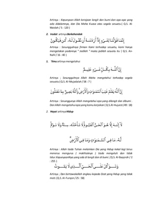 Artinya : Kepunyaan Allah kerajaan langit dan bumi dan apa-apa yang
ada didalamnya, dan Dia Maha Kuasa atas segala sesuatu.( Q.S. Al-
Maidah / 5 : 120 )
2. Irodat artinyaBerkehendak
Artinya : Sesungguhnya firman Kami terhadap sesuatu, kami hanya
mengatakan padannya “ Jadilah “ maka jadilah sesuatu itu ( Q.S. An-
Nahl / 16 : 40 )
1. ‘Ilmuartinya mengetahui
Artinya ; Sesungguhnya Allah Maha mengetahui terhadap segala
sesuatu ( Q.S.Al-Mujadalah /58 : 7 )
Artinya : Sesunggunya Allah mengetahui apa yang dilangit dan dibumi .
Dan Allah mengetahuiapa yang kamu kerjakan ( Q.S.Al-Hujurot/49: 18)
2. Hayat artinyaHidup
Artinya : Allah tiada Tuhan melainkan Dia yang Hidup kekal lagi terus
menerus mengurus ( makhluknya ) tiada mengeluh dan tidak
tidur.KepunyaanNya yang ada di langit dan di bumi. (Q.S. Al-Baqoroh / 2
: 255 )
Artinya ; Dan bertawakallah engkau kepada Dzat yang Hidup yang tidak
mati. (Q.S.Al-Furqon/25 : 58)
 