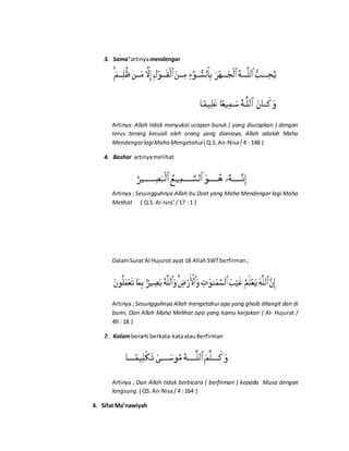 3. Sama’artinyamendengar
Artinya: Allah tidak menyukai ucapan buruk ( yang diucapkan ) dengan
terus terang kecuali oleh orang yang dianiaya, Allah adalah Maha
MendengarlagiMaha Mengetahui( Q.S.An-Nisa/4 : 148 )
4. Bashar artinyamelihat
Artinya ; Sesungguhnya Allah itu Dzat yang Maha Mendengar lagi Maha
Melihat ( Q.S.Al-Isro’ /17 : 1 )
DalamSurat Al Hujurot ayat 18 AllahSWTberfirman;
Artinya ; Sesungguhnya Allah mengetahui apa yang ghaib dilangit dan di
bumi. Dan Allah Maha Melihat apa yang kamu kerjakan ( Al- Hujurat /
49 : 18 )
7. Kalamberarti berkata-kataatauBerfirman
Artinya ; Dan Allah tidak berbicara ( berfirman ) kepada Musa dengan
langsung.( QS. An-Nisa/4 : 164 )
4. Sifat Ma’nawiyah
 