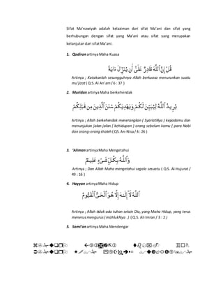 Sifat Ma’nawiyah adalah kelaziman dari sifat Ma’ani dan sifat yang
berhubungan dengan sifat yang Ma’ani atau sifat yang merupakan
kelanjutandari sifatMa’ani.
1. QodironartinyaMaha Kuasa
Artinya ; Katakanlah sesungguhnya Allah berkuasa menurunkan suatu
mu’jizat( Q.S.Al An’am/6 : 37 )
2. MuridanartinyaMaha berkehendak
Artinya ; Allah berkehendak menerangkan ( SyariatNya ) kepadamu dan
menunjukan jalan-jalan ( kehidupan ) orang sebelum kamu ( para Nabi
dan orang-orang shaleh ( QS.An-Nisa/4 : 26 )
3. ‘AlimanartinyaMaha Mengetahui
Artinya ; Dan Allah Maha mengetahui segala sesuatu ( Q.S. Al-Hujurat /
49 : 16 )
4. Hayyan artinyaMaha Hidup
Artinya ; Allah tidak ada tuhan selain Dia, yang Maha Hidup, yang terus
menerusmengurus( mahlukNya .) ( Q.S. Ali Imran / 3 : 2 )
5. Sami’anartinyaMaha Mendengar


 