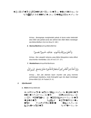 

Artinya ; Barangsiapa menghendaki pahala di dunia maka ketahuilah
disisi Allah ada pahala dunia dan akhirat Dan Allah Maha mendengar
dan Maha Melihat. ( Q.S.An-Nisa/4 : 134 )
6. Basiron/Bashiron artinyaMahaMelihat
Artinya ; Dan cukuplah tuhanmu yang Maha Mengetahui maka dilihat
dosa hamba –hambaNya . ( Q.S.Al-Isro’/17 : 17 )
7. Mutakaliman artinyaAllahBerbicara
Artinya ; Dan jika diantara kaum musrikin ada yang meminta
perlindungan kepadamu, maka lindungilah agar dia dapat mendengar
firman Allah ( Q.S. At-Taubah/9 : 6 )
2. SifatMustahil
a. Adamartinya tidakada






 
