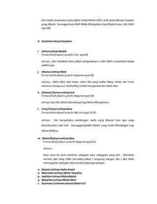Dan tiada sesuatupun yang dapat melemahkan Allah, baik yang dilangit maupun
yang dibumi. Sesungguhnya Allah Maha Mengetahui lagi Maha Kuasa. (Al-Fathir
ayat 44)
h. Karahahartinya terpaksa
i. JahlunartinyaBodoh
FirmanAllahdalamsuratAl-Isro’ayat85
artinya ; Dan tidakklah kamu diberi pengetahuan ( oleh Allah ) melainkan hanya
sedikit saja.
j. MautunartinyaMati
FirmanAllahdalamsuratAl-Baqorohayat255
artinya ; Allah tidak ada tuhan selain Dia yang maha hidup, kekal, dan terus
menerusmengurus( mahlukNya ) tidakmengantukdan tidaktidur.
k. Shaman/Sumunartinyatuli
FirmanAllahdalamsuratAl-Baqorohayat256
artinya:Dan Dia Maha MendengarlagiMaha Mengetahui.
l. Umy/UmyunartinyaButa
FirmanAllahdalamSuratAl-Mu’minayat19-20
artinya : Dia mengetahui pandangan mata yang khianat dan apa yang
disembuyikan oleh hati . SesungguhyaAllah Dialah yang maha Mendengar Lagi
Maha Melihat.
m. Bukm/BukmunartinyaBisu
FirmanAllahdalamsuratAl-Baqorohayat253
artinya;
Para rosul itu kami lebihkan sebagian atas sebagaian yang lain . Demikian
mereka ada Yang Allah bercakap-cakap ( langsung dengan Dia ) dan Allah
meninggikan sebagian darimereka beberapa derajat.
n. Aajizanartinyamahalemah
o. MukrohanartinyaMaha Terpaksa
p. JaahilanartinyaMahaBodoh
q. MayyitanartinyaMaha Mati
r. Asamam/ ashammartinyaMahaTuli
 