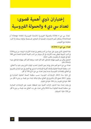 10
‫و‬ ‫أ‬ Charge virale( )‫الفريوسية‬ ‫(الشحنة‬ ‫الفريوسية‬ ‫والحمولة‬ )CD4( 4 ‫دي‬ ‫يس‬ ‫تعداد‬
‫كنت‬ ‫إذا‬ ‫صحتك‬ ‫اقبة‬‫ر‬‫مل‬ ‫املستعملة‬ ‫التحاليل‬ ‫أو‬ ‫املعملية‬ ‫ات‬‫ر‬‫االختبا‬ ‫أهم‬ ‫يشكالن‬ )Viral load
.‫الفريوس‬ ‫مع‬ ‫متعايشا‬
:)CD4( 4 ‫دي‬ ‫يس‬ ‫تعداد‬
CD4 ‫نوع‬ ‫من‬ ‫البيضاء‬ ‫الكريات‬ ‫تعداد‬ ‫يف‬ ‫يتلخص‬ ‫الدم‬ ‫من‬ ‫عينة‬ ‫عىل‬ ‫يجرى‬ ‫الذي‬ ‫التحليل‬ ‫هذا‬
500 ‫هي‬ ‫للتعداد‬ ‫العادية‬ ‫القيمة‬ .‫الدم‬ ‫من‬ ‫ميليلرت‬ ‫كل‬ ‫يف‬ ‫الكريات‬ ‫بعدد‬ ‫تعطى‬ ‫النتيجة‬ .‫الدم‬ ‫يف‬
.mm3 ‫مكعب‬ ‫باملليمرت‬ ‫أو‬ ‫امليليلرت‬ ‫يف‬ ‫خلية‬
‫جيدا‬ ‫املناعايت‬ ‫جهازك‬ ‫كان‬ ‫كلام‬ ‫مرتفعا‬ ‫العدد‬ ‫كان‬ ‫كلام‬ .‫املناعايت‬ ‫جهازك‬ ‫تقييم‬ ‫من‬ ‫ميكن‬ ‫التحليل‬
.‫بخري‬ ‫وصحتك‬
.‫العالج‬ ‫بدأ‬ ‫فيه‬ ‫يجب‬ ‫الذي‬ ‫الوقت‬ ‫لتحديد‬ ‫االعتبار‬ ‫بعني‬ ‫يؤخذ‬ ‫عامل‬ ‫أهم‬ ‫هو‬ 4 ‫دي‬ ‫يس‬ ‫تعداد‬
‫بالرشوع‬ ‫البلدان‬ ‫جل‬ ‫يف‬ ‫العمل‬ ‫بها‬ ‫الساري‬ ‫اإلرشادات‬ ‫أغلبية‬ ‫وكذلك‬ ‫العاملية‬ ‫الصحة‬ ‫منظمة‬ ‫كانت‬
.‫أقل‬ ‫أو‬ 350 ‫إىل‬ 4 ‫دي‬ ‫يس‬ ‫تعداد‬ ‫يصل‬ ‫عندما‬ ‫الفريوسية‬ ‫باملضادات‬ ‫العالج‬ ‫يف‬
‫يف‬ ‫الصادرة‬ ‫العاملية‬ ‫الصحة‬ ‫منظمة‬ ‫حسب‬ ‫الجديدة‬ ‫اإلرشادات‬ ،2013 ‫سنة‬ ‫غاية‬ ‫إىل‬
‫من‬ ‫أقل‬ 4 ‫يدي‬ ‫س‬ ‫قيمة‬ ‫من‬ ‫ابتداء‬ ‫وذلك‬ ‫ا‬‫ر‬‫مبك‬ ‫العالج‬ ‫يف‬ ‫بالرشوع‬ ‫اآلن‬ ‫تنصح‬ 2013 ‫يوليوز‬
.‫املليلرت‬ ‫يف‬ ‫خلية‬ 350 ‫بدل‬ ‫املليمرت‬ ‫يف‬ ‫خلية‬ 500
‫الصادرة‬ ‫اإلرشادات‬ ‫عىل‬ ‫تعتمد‬ ،‫املنطقة‬ ‫دول‬ ‫أغلبية‬ ‫الزالت‬ ،‫الدليل‬ ‫هذا‬ ‫إعداد‬ ‫وقت‬ ‫يف‬
‫أقل‬ 4 ‫يدي‬ ‫س‬ ‫قيمة‬ ‫عند‬ ‫العالج‬ ‫بدء‬ ‫عىل‬ ‫تحث‬ ‫والتي‬ 2010 ‫لسنة‬ ‫العاملية‬ ‫الصحة‬ ‫منظمة‬ ‫عن‬
.‫للميليلرت‬ ‫خلية‬ 350 ‫من‬
:‫قصوى‬ ‫أهمية‬ ‫ذوي‬ ‫ان‬‫ر‬‫إختبا‬
‫الفريوسية‬‫الحمولة‬‫و‬4‫دي‬‫يس‬‫تعداد‬
 