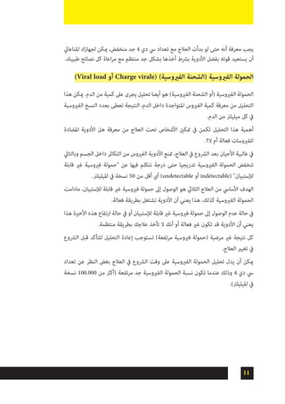 11
‫املناعايت‬ ‫لجهازك‬ ‫ميكن‬ ،‫منخفض‬ ‫جد‬ 4 ‫دي‬ ‫يس‬ ‫تعداد‬ ‫مع‬ ‫العالج‬ ‫بدأت‬ ‫لو‬ ‫حتى‬ ‫أنه‬ ‫معرفة‬ ‫يجب‬
.‫طبيبك‬ ‫نصائح‬ ‫كل‬ ‫اعاة‬‫ر‬‫م‬ ‫مع‬ ‫منتظم‬ ‫جد‬ ‫بشكل‬ ‫أخذها‬ ‫برشط‬ ‫األدوية‬ ‫بفضل‬ ‫قوته‬ ‫يستعيد‬ ‫أن‬
)Viral load ‫أو‬ Charge virale( )‫الفريوسية‬ ‫(الشحنة‬ ‫الفريوسية‬ ‫الحمولة‬
‫هذا‬ ‫ميكن‬ .‫الدم‬ ‫من‬ ‫كمية‬ ‫عىل‬ ‫يجرى‬ ‫تحليل‬ ‫أيضا‬ ‫هو‬ )‫الفريوسية‬ ‫الشحنة‬ ‫(أو‬ ‫الفريوسية‬ ‫الحمولة‬
‫الفريوسية‬ ‫النسخ‬ ‫بعدد‬ ‫تعطى‬ ‫النتيجة‬ ،‫الدم‬ ‫داخل‬ ‫املتواجدة‬ ‫الفريوس‬ ‫كمية‬ ‫معرفة‬ ‫من‬ ‫التحليل‬
.‫الدم‬ ‫من‬ ‫ميليلرت‬ ‫كل‬ ‫يف‬
‫املضادة‬ ‫األدوية‬ ‫هل‬ ‫معرفة‬ ‫من‬ ‫العالج‬ ‫تحت‬ ‫األشخاص‬ ‫متكني‬ ‫يف‬ ‫ٙكمن‬‫ت‬ ‫التحليل‬ ‫هذا‬ ‫أهمية‬
.‫ال؟‬ ‫أم‬ ‫فعالة‬ ‫للفريوسات‬
‫وبالتايل‬ ‫الجسم‬ ‫داخل‬ ‫التكاثر‬ ‫من‬ ‫الفريوس‬ ‫األدوية‬ ‫متنع‬ ،‫العالج‬ ‫يف‬ ‫الرشوع‬ ‫بعد‬ ‫األحيان‬ ‫غالبية‬ ‫يف‬
‫قابلة‬ ‫غري‬ ‫فريوسية‬ ‫"حمولة‬ ‫عن‬ ‫فيها‬ ‫نتكلم‬ ‫درجة‬ ‫حتى‬ ‫تدريجيا‬ ‫الفريوسية‬ ‫الحمولة‬ ‫تنخفض‬
.‫امليليلرت‬ ‫يف‬ ‫نسخة‬ 50 ‫من‬ ‫أقل‬ ‫أي‬ )undetectable ‫أو‬ indétectable( "‫لإلستبيان‬
‫مادامت‬ ،‫لإلستبيان‬ ‫قابلة‬ ‫غري‬ ‫فريوسية‬ ‫حمولة‬ ‫إىل‬ ‫الوصول‬ ‫هو‬ ‫الثاليث‬ ‫العالج‬ ‫من‬ ‫األسايس‬ ‫الهدف‬
.‫فعالة‬ ‫بطريقة‬ ‫تشتغل‬ ‫األدوية‬ ‫أن‬ ‫يعني‬ ‫هذا‬ ،‫كذلك‬ ‫الفريوسية‬ ‫الحمولة‬
‫هذا‬ ‫األخرية‬ ‫هذه‬ ‫ارتفاع‬ ‫حالة‬ ‫يف‬ ‫أو‬ ‫لإلستبيان‬ ‫قابلة‬ ‫غري‬ ‫فريوسية‬ ‫حمولة‬ ‫إىل‬ ‫الوصول‬ ‫عدم‬ ‫حالة‬ ‫يف‬
.‫منتظمة‬ ‫بطريقة‬ ‫عالجك‬ ‫تأخذ‬ ‫ال‬ ‫أنك‬ ‫أو‬ ‫فعالة‬ ‫غري‬ ‫تكون‬ ‫قد‬ ‫األدوية‬ ‫أن‬ ‫يعني‬
‫الرشوع‬ ‫قبل‬ ‫للتأكد‬ ‫التحليل‬ ‫إعادة‬ ‫تستوجب‬ )‫مرتفعة‬ ‫فريوسية‬ ‫(حمولة‬ ‫مرضية‬ ‫غري‬ ‫نتيجة‬ ‫كل‬
.‫العالج‬ ‫تغيري‬ ‫يف‬
‫تعداد‬ ‫عن‬ ‫النظر‬ ‫بغض‬ ‫العالج‬ ‫يف‬ ‫الرشوع‬ ‫وقت‬ ‫عىل‬ ‫الفريوسية‬ ‫الحمولة‬ ‫تحليل‬ ‫يدل‬ ‫أن‬ ‫ميكن‬
‫نسخة‬ 100.000 ‫من‬ ‫(أكرث‬ ‫مرتفعة‬ ‫جد‬ ‫الفريوسية‬ ‫الحمولة‬ ‫نسبة‬ ‫تكون‬ ‫عندما‬ ‫وذلك‬ 4 ‫دي‬ ‫يس‬
.)‫امليليلرت‬ ‫يف‬
 