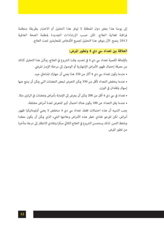 12
‫منتظمة‬ ‫بطريقة‬ ‫االختبار‬ ‫أو‬ ‫التحليل‬ ‫هذا‬ ‫توفر‬ ‫ال‬ ‫املنطقة‬ ‫دول‬ ‫بعض‬ ‫هذا‬ ‫يومنا‬ ‫إىل‬
‫العاملية‬ ‫الصحة‬ ‫ملنظمة‬ ‫الجديدة‬ ‫اإلرشادات‬ ‫حسب‬ ‫لكن‬ .‫العالج‬ ‫فعالية‬ ‫ملراقبة‬
.‫العالج‬ ‫تحت‬ ‫املتعايشني‬ ‫األشخاص‬ ‫لجميع‬ ‫التحليل‬ ‫هذا‬ ‫بتوفري‬ ‫اآلن‬ ‫ينصح‬ 2013
:‫املرض‬ ‫وتطور‬ 4 ‫دي‬ ‫يس‬ ‫تعداد‬ ‫بني‬ ‫العالقة‬
‫كذلك‬ ‫التحليل‬ ‫هذا‬ ‫ن‬ّ‫ـ‬‫ميك‬ ،‫العالج‬ ‫يف‬ ‫الرشوع‬ ‫وقت‬ ‫تحديد‬ ‫يف‬ 4 ‫دي‬ ‫يس‬ ‫تعداد‬ ‫ألهمية‬ ‫باإلضافة‬
.‫املريض‬ ‫اإليدز‬ ‫مرحلة‬ ‫إىل‬ ‫الوصول‬ ‫أو‬ ‫اإلنتهازية‬ ‫اض‬‫ر‬‫األم‬ ‫ظهور‬ ‫إحتامل‬ ‫معرفة‬ ‫من‬
•	.‫جيد‬ ‫املناعايت‬ ‫جهازك‬ ‫أن‬ ‫يعني‬ ‫هذا‬ 350 ‫من‬ ‫أكرث‬ 4 ‫دي‬ ‫يس‬ ‫تعداد‬ ‫يكون‬ ‫عندما‬
•	‫عنها‬ ‫ينتج‬ ‫أن‬ ‫ميكن‬ ‫التي‬ ‫التعفنات‬ ‫لبعض‬ ‫التعرض‬ ‫ميكن‬ 350 ‫من‬ ‫ألقل‬ ‫التعداد‬ ‫ينخفض‬ ‫عندما‬
.‫الوزن‬ ‫يف‬ ‫وفقدان‬ ‫إسهال‬
.‫مثال‬ ‫الرئتني‬ ‫يف‬ ‫وتعفنات‬ ‫اض‬‫ر‬‫بأم‬ ‫اإلصابة‬ ‫إىل‬ ‫يعرض‬ ‫أن‬ ‫ميكن‬ 200 ‫من‬ ‫أقل‬ 4 ‫دي‬ ‫يس‬ ‫يف‬ ‫تعداد‬ •
.‫مختلفة‬ ‫اض‬‫ر‬‫أم‬ ‫لعدة‬ ‫للتعرض‬ ‫كبري‬ ‫احتامل‬ ‫هناك‬ ‫يكون‬ 100 ‫عن‬ ‫التعداد‬ ‫يقل‬ ‫عندما‬ •
‫ظهور‬ ‫أوتوماتيكيا‬ ‫يعني‬ ‫ال‬ ‫منخفض‬ 4 ‫دي‬ ‫يس‬ ‫تعداد‬ ،‫فقط‬ ‫احتامالت‬ ‫هذه‬ ‫أن‬ ‫التنبيه‬ ‫يجب‬
‫معقدا‬ ‫يكون‬ ‫أن‬ ‫ميكن‬ ‫الذي‬ ‫اليشء‬ ‫وعالجها‬ ‫اض‬‫ر‬‫األم‬ ‫هذه‬ ‫خطر‬ ‫تفادي‬ ‫املرجو‬ ‫لكن‬ ،‫اض‬‫ر‬‫أم‬
‫متأخرة‬ ‫درجة‬ ‫إىل‬ ‫االنتظار‬ ‫وتفادي‬ ‫ا‬‫ر‬‫مبك‬ ‫الثاليث‬ ‫العالج‬ ‫يف‬ ‫الرشوع‬ ‫يستحسن‬ ‫لذلك‬ .‫الثمن‬ ‫وباهظ‬
.‫املرض‬ ‫تطور‬ ‫من‬
 