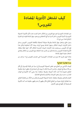 13
‫الحمولة‬ .‫األدوية‬ ‫تأثري‬ ‫تحت‬ ‫الجسد‬ ‫داخل‬ ‫التكاثر‬ ‫من‬ ‫الفريوس‬ ‫منع‬ ‫هو‬ ‫الفريوسية‬ ‫املضادات‬ ‫دور‬
‫فشيئا‬ ‫شيئا‬ ‫قوته‬ ‫املناعة‬ ‫جهاز‬ ‫ويستعيد‬ ‫االنخفاض‬ ‫يف‬ ‫تبدأ‬ )‫الدم‬ ‫داخل‬ ‫الفريوس‬ ‫(كمية‬ ‫الفريوسية‬
.)4 ‫دي‬ ‫يس‬ ‫تعداد‬ ‫(ارتفاع‬
‫يدخل‬ ‫الفريوس‬ .‫الفريوس‬ ‫ملكافحة‬ ‫كمحاولة‬ ‫مفرطة‬ ‫بطريقة‬ ‫املناعة‬ ‫جهاز‬ ‫يشتغل‬ ،‫عالج‬ ‫بدون‬
‫هذا‬ ‫ولكن‬ ‫للمقاومة‬ ‫أكرث‬ ‫بيضاء‬ ‫كريات‬ ‫يصنع‬ ‫املناعة‬ ‫وجهاز‬ ،‫للتكاثر‬ ‫البيضاء‬ ‫الكريات‬ ‫داخل‬
،‫مغلقة‬ ‫حلقة‬ ‫إنها‬ ! ‫أكرث‬ ‫للتكاثر‬ ‫الجديدة‬ ‫البيضاء‬ ‫الكريات‬ ‫هذه‬ ‫سيستعمل‬ ‫الفريوس‬ ‫ألن‬ ،‫فخ‬
‫وتفادي‬ ‫التكاثر‬ ‫من‬ ‫الفريوس‬ ‫مبنع‬ ‫الحلقة‬ ‫هذه‬ ‫تكسري‬ ‫من‬ ‫متكن‬ ‫وحدها‬ ‫للفريوس‬ ‫املضادة‬ ‫األدوية‬
.‫املناعة‬ ‫لجهاز‬ ‫مفرط‬ ‫اشتغال‬
‫من‬ ‫احل‬‫ر‬‫م‬ 4 ‫يف‬ ‫للفريوس‬ ‫تتصدى‬ ‫التي‬ ‫الفريوسية‬ ‫املضادات‬ ‫من‬ ‫نوع‬ 26 ‫تقريبا‬ ‫اليوم‬ ‫هناك‬
.‫حياته‬
‫العالج؟‬ ‫فعالية‬ ‫مدة‬
‫أقل‬ ‫أي‬ ‫لإلستبيان‬ ‫قابلة‬ ‫غري‬ ‫نسبة‬ ‫إىل‬ ‫الفريوسية‬ ‫الحمولة‬ ‫خفض‬ ‫هو‬ ‫العالج‬ ‫من‬ ‫األسايس‬ ‫الهدف‬
‫مقاومة‬ ‫لديك‬ ‫تتطور‬ ‫أن‬ ‫يف‬ ‫احتامل‬ ‫أي‬ ‫يوجد‬ ‫ال‬ ،‫كذلك‬ ‫النسبة‬ ‫مادامت‬ .‫امليليلرت‬ ‫يف‬ ‫نسخة‬ 50 ‫من‬
‫الوقت‬ ‫يف‬ ‫األدوية‬ ‫أخذ‬ ‫يعني‬ ‫هذا‬ .‫منتظمة‬ ‫بطريقة‬ ‫أدويتك‬ ‫تأخذ‬ ‫كنت‬ ‫إذا‬ ‫خصوصا‬ ‫للعالج‬
.‫الغذائية‬ ‫بالنصائح‬ ‫ام‬‫ز‬‫وااللت‬ ‫الجرعات‬ ‫بعض‬ ‫نسيان‬ ‫عدم‬ ،‫املناسب‬
.‫العالج‬ ‫فعالية‬ ‫من‬ ‫التأكد‬ ‫من‬ ‫ن‬ّ‫ـ‬‫ميك‬ ‫الفريوسية‬ ‫الحمولة‬ ‫خاصة‬ ،‫منتظمة‬ ‫بطريقة‬ ‫بالتحاليل‬ ‫القيام‬
‫األدوية‬ ‫أحد‬ ‫ضد‬ ‫مقاومة‬ ‫ظهور‬ ‫عدم‬ ‫أو‬ ‫بظهور‬ ‫تتأثر‬ ‫الثاليث‬ ‫العالج‬ ‫من‬ ‫معينة‬ ‫تركيبة‬ ‫فعالية‬ ‫مدة‬
.‫األحيان‬ ‫بعض‬ ‫يف‬ ‫لها‬ُّ‫ج‬ ‫أو‬ ‫املستعملة‬
‫املضادة‬ ‫األدوية‬ ‫تشتغل‬ ‫كيف‬
‫للفريوس؟‬
 